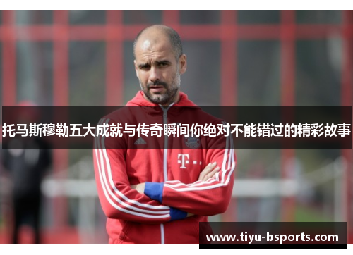 托马斯穆勒五大成就与传奇瞬间你绝对不能错过的精彩故事