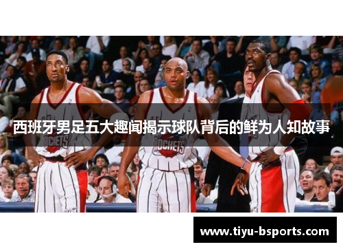 西班牙男足五大趣闻揭示球队背后的鲜为人知故事