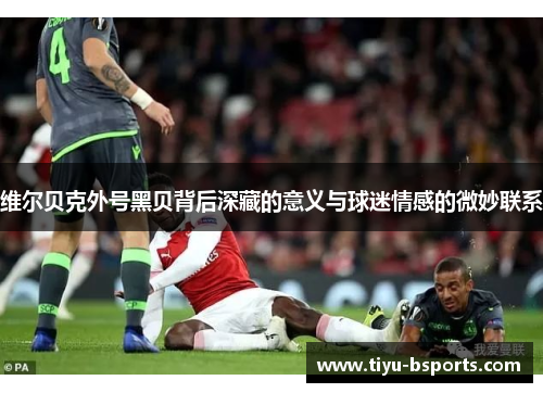 维尔贝克外号黑贝背后深藏的意义与球迷情感的微妙联系