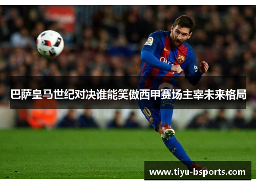 巴萨皇马世纪对决谁能笑傲西甲赛场主宰未来格局 巴萨皇马世纪对决谁能笑傲西甲赛场主宰未来格局