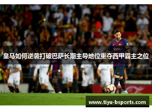皇马如何逆袭打破巴萨长期主导地位重夺西甲霸主之位
