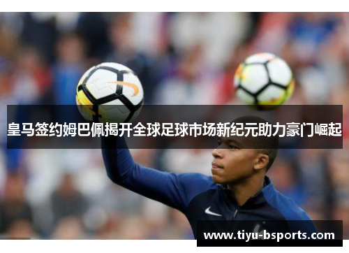 皇马签约姆巴佩揭开全球足球市场新纪元助力豪门崛起