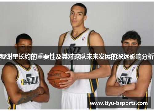 穆谢奎长约的重要性及其对球队未来发展的深远影响分析