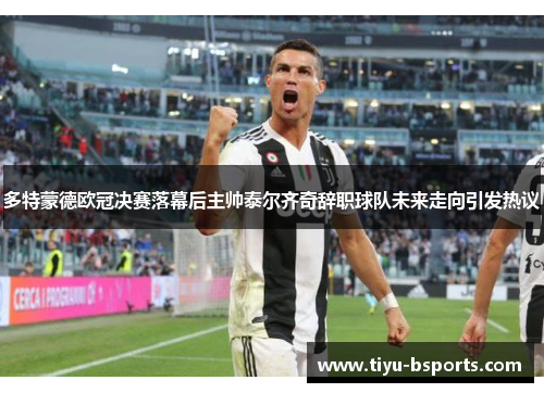 多特蒙德欧冠决赛落幕后主帅泰尔齐奇辞职球队未来走向引发热议