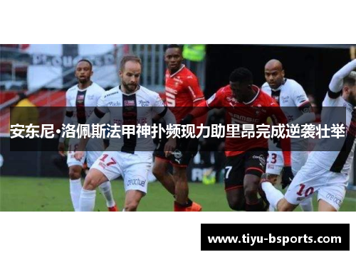 安东尼·洛佩斯法甲神扑频现力助里昂完成逆袭壮举 安东尼·洛佩斯法甲神扑频现力助里昂完成逆袭壮举