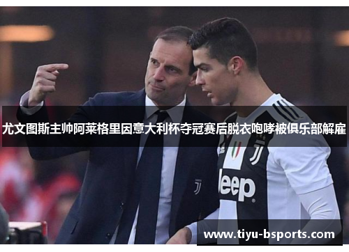 尤文图斯主帅阿莱格里因意大利杯夺冠赛后脱衣咆哮被俱乐部解雇